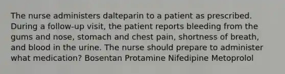 The nurse administers dalteparin to a patient as prescribed. During a follow-up visit, the patient reports bleeding from the gums and nose, stomach and chest pain, shortness of breath, and blood in the urine. The nurse should prepare to administer what medication? Bosentan Protamine Nifedipine Metoprolol