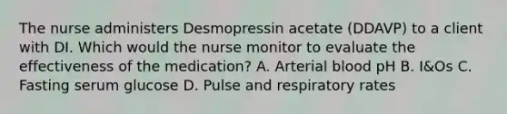 The nurse administers Desmopressin acetate (DDAVP) to a client with DI. Which would the nurse monitor to evaluate the effectiveness of the medication? A. Arterial blood pH B. I&Os C. Fasting serum glucose D. Pulse and respiratory rates