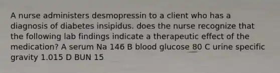 A nurse administers desmopressin to a client who has a diagnosis of diabetes insipidus. does the nurse recognize that the following lab findings indicate a therapeutic effect of the medication? A serum Na 146 B blood glucose 80 C urine specific gravity 1.015 D BUN 15