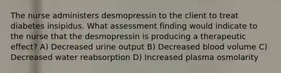 The nurse administers desmopressin to the client to treat diabetes insipidus. What assessment finding would indicate to the nurse that the desmopressin is producing a therapeutic effect? A) Decreased urine output B) Decreased blood volume C) Decreased water reabsorption D) Increased plasma osmolarity