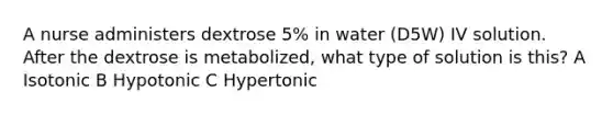 A nurse administers dextrose 5% in water (D5W) IV solution. After the dextrose is metabolized, what type of solution is this? A Isotonic B Hypotonic C Hypertonic