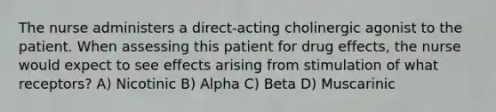 The nurse administers a direct-acting cholinergic agonist to the patient. When assessing this patient for drug effects, the nurse would expect to see effects arising from stimulation of what receptors? A) Nicotinic B) Alpha C) Beta D) Muscarinic