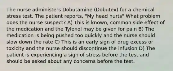 The nurse administers Dobutamine (Dobutex) for a chemical stress test. The patient reports, "My head hurts" What problem does the nurse suspect? A) This is known, common side effect of the medication and the Tylenol may be given for pain B) The medication is being pushed too quickly and the nurse should slow down the rate C) This is an early sign of drug excess or toxicity and the nurse should discontinue the infusion D) The patient is experiencing a sign of stress before the test and should be asked about any concerns before the test.