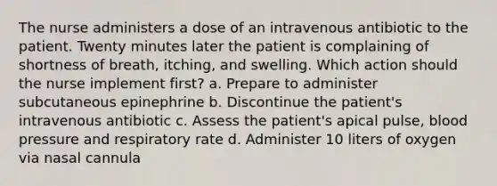 The nurse administers a dose of an intravenous antibiotic to the patient. Twenty minutes later the patient is complaining of shortness of breath, itching, and swelling. Which action should the nurse implement first? a. Prepare to administer subcutaneous epinephrine b. Discontinue the patient's intravenous antibiotic c. Assess the patient's apical pulse, blood pressure and respiratory rate d. Administer 10 liters of oxygen via nasal cannula