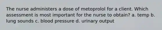 The nurse administers a dose of metoprolol for a client. Which assessment is most important for the nurse to obtain? a. temp b. lung sounds c. blood pressure d. urinary output