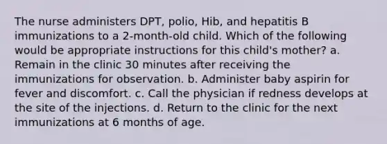 The nurse administers DPT, polio, Hib, and hepatitis B immunizations to a 2-month-old child. Which of the following would be appropriate instructions for this child's mother? a. Remain in the clinic 30 minutes after receiving the immunizations for observation. b. Administer baby aspirin for fever and discomfort. c. Call the physician if redness develops at the site of the injections. d. Return to the clinic for the next immunizations at 6 months of age.