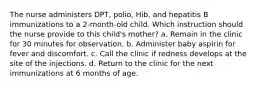 The nurse administers DPT, polio, Hib, and hepatitis B immunizations to a 2-month-old child. Which instruction should the nurse provide to this child's mother? a. Remain in the clinic for 30 minutes for observation. b. Administer baby aspirin for fever and discomfort. c. Call the clinic if redness develops at the site of the injections. d. Return to the clinic for the next immunizations at 6 months of age.