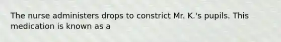 The nurse administers drops to constrict Mr. K.'s pupils. This medication is known as a