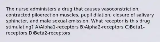 The nurse administers a drug that causes vasoconstriction, contracted piloerection muscles, pupil dilation, closure of salivary sphincter, and male sexual emission. What receptor is this drug stimulating? A)Alpha1-receptors B)Alpha2-receptors C)Beta1-receptors D)Beta2-receptors