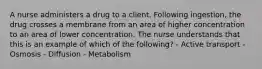 A nurse administers a drug to a client. Following ingestion, the drug crosses a membrane from an area of higher concentration to an area of lower concentration. The nurse understands that this is an example of which of the following? - Active transport - Osmosis - Diffusion - Metabolism