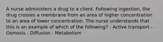 A nurse administers a drug to a client. Following ingestion, the drug crosses a membrane from an area of higher concentration to an area of lower concentration. The nurse understands that this is an example of which of the following? - Active transport - Osmosis - Diffusion - Metabolism