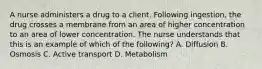 A nurse administers a drug to a client. Following​ ingestion, the drug crosses a membrane from an area of higher concentration to an area of lower concentration. The nurse understands that this is an example of which of the​ following? A. Diffusion B. Osmosis C. Active transport D. Metabolism