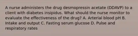 A nurse administers the drug desmopressin acetate (DDAVP) to a client with diabetes insipidus. What should the nurse monitor to evaluate the effectiveness of the drug? A. Arterial blood pH B. Intake and output C. Fasting serum glucose D. Pulse and respiratory rates