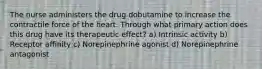 The nurse administers the drug dobutamine to increase the contractile force of the heart. Through what primary action does this drug have its therapeutic effect? a) Intrinsic activity b) Receptor affinity c) Norepinephrine agonist d) Norepinephrine antagonist