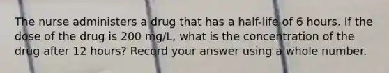 The nurse administers a drug that has a half-life of 6 hours. If the dose of the drug is 200 mg/L, what is the concentration of the drug after 12 hours? Record your answer using a whole number.