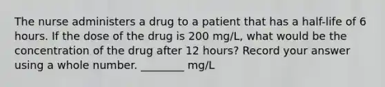 The nurse administers a drug to a patient that has a half-life of 6 hours. If the dose of the drug is 200 mg/L, what would be the concentration of the drug after 12 hours? Record your answer using a whole number. ________ mg/L