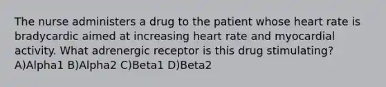 The nurse administers a drug to the patient whose heart rate is bradycardic aimed at increasing heart rate and myocardial activity. What adrenergic receptor is this drug stimulating? A)Alpha1 B)Alpha2 C)Beta1 D)Beta2