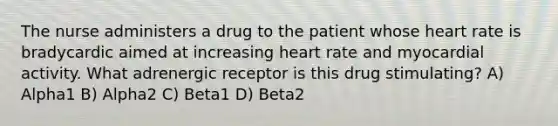 The nurse administers a drug to the patient whose heart rate is bradycardic aimed at increasing heart rate and myocardial activity. What adrenergic receptor is this drug stimulating? A) Alpha1 B) Alpha2 C) Beta1 D) Beta2