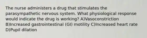 The nurse administers a drug that stimulates the parasympathetic nervous system. What physiological response would indicate the drug is working? A)Vasoconstriction B)Increased gastrointestinal (GI) motility C)Increased heart rate D)Pupil dilation