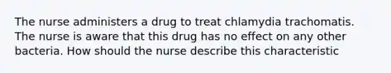 The nurse administers a drug to treat chlamydia trachomatis. The nurse is aware that this drug has no effect on any other bacteria. How should the nurse describe this characteristic