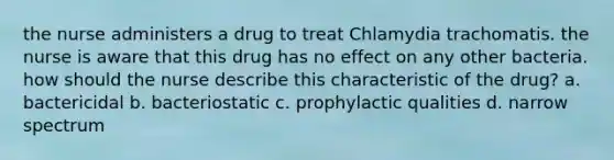 the nurse administers a drug to treat Chlamydia trachomatis. the nurse is aware that this drug has no effect on any other bacteria. how should the nurse describe this characteristic of the drug? a. bactericidal b. bacteriostatic c. prophylactic qualities d. narrow spectrum