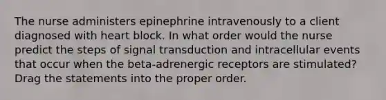 The nurse administers epinephrine intravenously to a client diagnosed with heart block. In what order would the nurse predict the steps of signal transduction and intracellular events that occur when the beta-adrenergic receptors are stimulated? Drag the statements into the proper order.