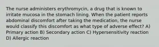 The nurse administers erythromycin, a drug that is known to irritate mucosa in the stomach lining. When the patient reports abdominal discomfort after taking the medication, the nurse would classify this discomfort as what type of adverse effect? A) Primary action B) Secondary action C) Hypersensitivity reaction D) Allergic reaction