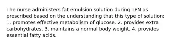 The nurse administers fat emulsion solution during TPN as prescribed based on the understanding that this type of solution: 1. promotes effective metabolism of glucose. 2. provides extra carbohydrates. 3. maintains a normal body weight. 4. provides essential fatty acids.