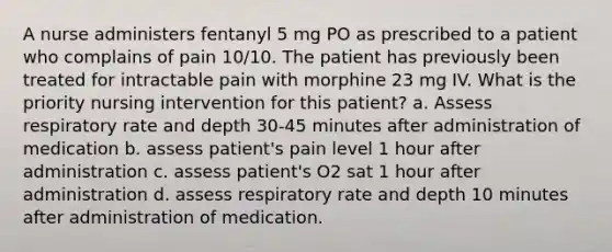 A nurse administers fentanyl 5 mg PO as prescribed to a patient who complains of pain 10/10. The patient has previously been treated for intractable pain with morphine 23 mg IV. What is the priority nursing intervention for this patient? a. Assess respiratory rate and depth 30-45 minutes after administration of medication b. assess patient's pain level 1 hour after administration c. assess patient's O2 sat 1 hour after administration d. assess respiratory rate and depth 10 minutes after administration of medication.