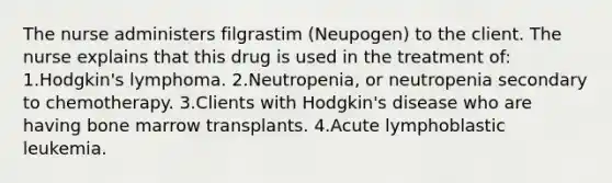 The nurse administers filgrastim (Neupogen) to the client. The nurse explains that this drug is used in the treatment of: 1.Hodgkin's lymphoma. 2.Neutropenia, or neutropenia secondary to chemotherapy. 3.Clients with Hodgkin's disease who are having bone marrow transplants. 4.Acute lymphoblastic leukemia.