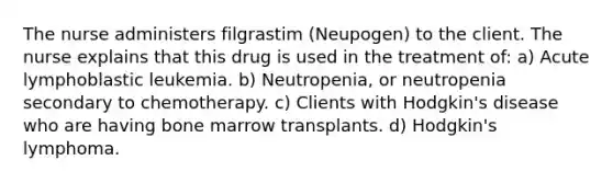 The nurse administers filgrastim (Neupogen) to the client. The nurse explains that this drug is used in the treatment of: a) Acute lymphoblastic leukemia. b) Neutropenia, or neutropenia secondary to chemotherapy. c) Clients with Hodgkin's disease who are having bone marrow transplants. d) Hodgkin's lymphoma.