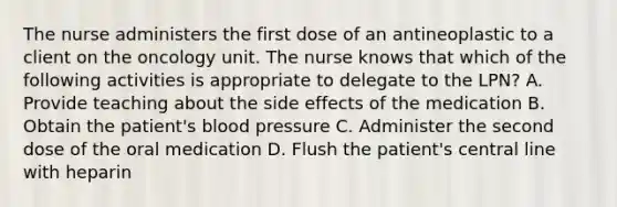 The nurse administers the first dose of an antineoplastic to a client on the oncology unit. The nurse knows that which of the following activities is appropriate to delegate to the LPN? A. Provide teaching about the side effects of the medication B. Obtain the patient's blood pressure C. Administer the second dose of the oral medication D. Flush the patient's central line with heparin