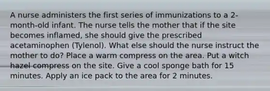 A nurse administers the first series of immunizations to a 2-month-old infant. The nurse tells the mother that if the site becomes inflamed, she should give the prescribed acetaminophen (Tylenol). What else should the nurse instruct the mother to do? Place a warm compress on the area. Put a witch hazel compress on the site. Give a cool sponge bath for 15 minutes. Apply an ice pack to the area for 2 minutes.