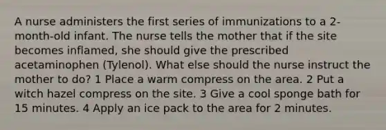 A nurse administers the first series of immunizations to a 2-month-old infant. The nurse tells the mother that if the site becomes inflamed, she should give the prescribed acetaminophen (Tylenol). What else should the nurse instruct the mother to do? 1 Place a warm compress on the area. 2 Put a witch hazel compress on the site. 3 Give a cool sponge bath for 15 minutes. 4 Apply an ice pack to the area for 2 minutes.