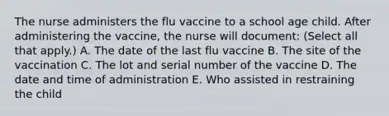 The nurse administers the flu vaccine to a school age child. After administering the vaccine, the nurse will document: (Select all that apply.) A. The date of the last flu vaccine B. The site of the vaccination C. The lot and serial number of the vaccine D. The date and time of administration E. Who assisted in restraining the child