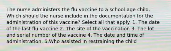 The nurse administers the flu vaccine to a school-age child. Which should the nurse include in the documentation for the administration of this vaccine? Select all that apply. 1. The date of the last flu vaccine 2. The site of the vaccination 3. The lot and serial number of the vaccine 4. The date and time of administration. 5.Who assisted in restraining the child