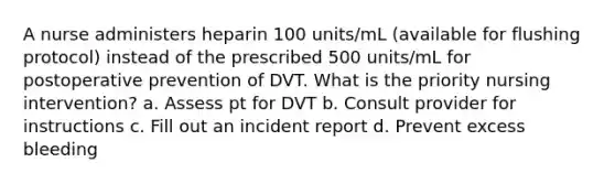 A nurse administers heparin 100 units/mL (available for flushing protocol) instead of the prescribed 500 units/mL for postoperative prevention of DVT. What is the priority nursing intervention? a. Assess pt for DVT b. Consult provider for instructions c. Fill out an incident report d. Prevent excess bleeding