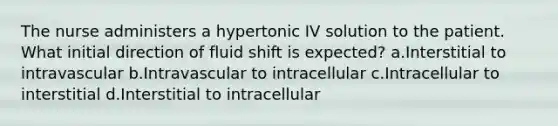 The nurse administers a hypertonic IV solution to the patient. What initial direction of fluid shift is expected? a.Interstitial to intravascular b.Intravascular to intracellular c.Intracellular to interstitial d.Interstitial to intracellular