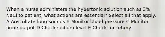 When a nurse administers the hypertonic solution such as 3% NaCl to patient, what actions are essential? Select all that apply. A Auscultate lung sounds B Monitor blood pressure C Monitor urine output D Check sodium level E Check for tetany