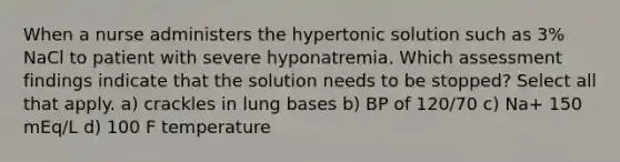 When a nurse administers the hypertonic solution such as 3% NaCl to patient with severe hyponatremia. Which assessment findings indicate that the solution needs to be stopped? Select all that apply. a) crackles in lung bases b) BP of 120/70 c) Na+ 150 mEq/L d) 100 F temperature