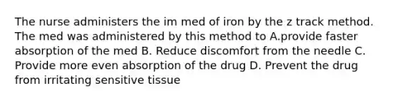 The nurse administers the im med of iron by the z track method. The med was administered by this method to A.provide faster absorption of the med B. Reduce discomfort from the needle C. Provide more even absorption of the drug D. Prevent the drug from irritating sensitive tissue