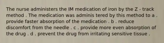 The nurse administers the IM medication of iron by the Z - track method . The medication was adminis tered by this method to a . provide faster absorption of the medication . b . reduce discomfort from the needle . c . provide more even absorption of the drug . d . prevent the drug from irritating sensitive tissue .