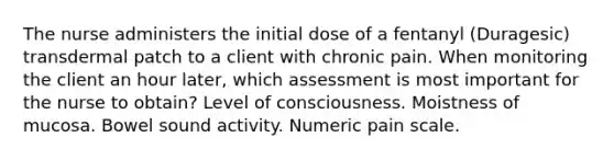 The nurse administers the initial dose of a fentanyl (Duragesic) transdermal patch to a client with chronic pain. When monitoring the client an hour later, which assessment is most important for the nurse to obtain? Level of consciousness. Moistness of mucosa. Bowel sound activity. Numeric pain scale.