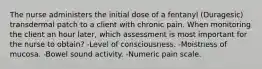 The nurse administers the initial dose of a fentanyl (Duragesic) transdermal patch to a client with chronic pain. When monitoring the client an hour later, which assessment is most important for the nurse to obtain? -Level of consciousness. -Moistness of mucosa. -Bowel sound activity. -Numeric pain scale.