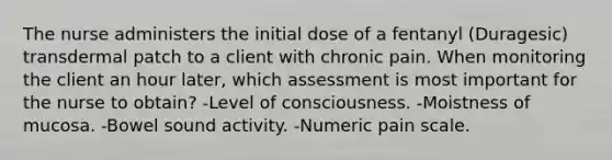 The nurse administers the initial dose of a fentanyl (Duragesic) transdermal patch to a client with chronic pain. When monitoring the client an hour later, which assessment is most important for the nurse to obtain? -Level of consciousness. -Moistness of mucosa. -Bowel sound activity. -Numeric pain scale.