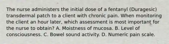 The nurse administers the initial dose of a fentanyl (Duragesic) transdermal patch to a client with chronic pain. When monitoring the client an hour later, which assessment is most important for the nurse to obtain? A. Moistness of mucosa. B. Level of consciousness. C. Bowel sound activity. D. Numeric pain scale.