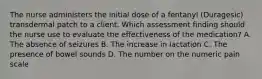 The nurse administers the initial dose of a fentanyl (Duragesic) transdermal patch to a client. Which assessment finding should the nurse use to evaluate the effectiveness of the medication? A. The absence of seizures B. The increase in lactation C. The presence of bowel sounds D. The number on the numeric pain scale