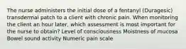 The nurse administers the initial dose of a fentanyl (Duragesic) transdermal patch to a client with chronic pain. When monitoring the client an hour later, which assessment is most important for the nurse to obtain? Level of consciousness Moistness of mucosa Bowel sound activity Numeric pain scale