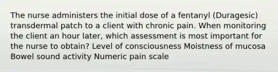 The nurse administers the initial dose of a fentanyl (Duragesic) transdermal patch to a client with chronic pain. When monitoring the client an hour later, which assessment is most important for the nurse to obtain? Level of consciousness Moistness of mucosa Bowel sound activity Numeric pain scale