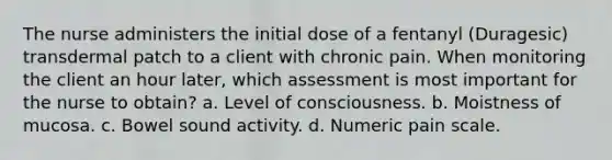 The nurse administers the initial dose of a fentanyl (Duragesic) transdermal patch to a client with chronic pain. When monitoring the client an hour later, which assessment is most important for the nurse to obtain? a. Level of consciousness. b. Moistness of mucosa. c. Bowel sound activity. d. Numeric pain scale.